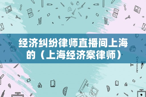 經(jīng)濟(jì)糾紛律師直播間上海的（上海經(jīng)濟(jì)案律師）