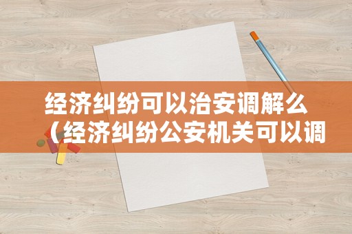 經(jīng)濟糾紛可以治安調解么（經(jīng)濟糾紛公安機關可以調解嗎）