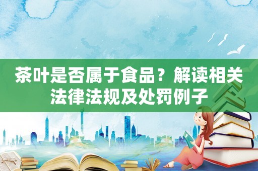 茶葉是否屬于食品？解讀相關(guān)法律法規(guī)及處罰例子