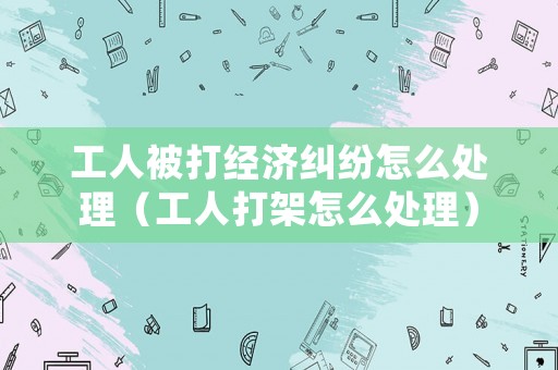 工人被打經(jīng)濟(jì)糾紛怎么處理（工人打架怎么處理）