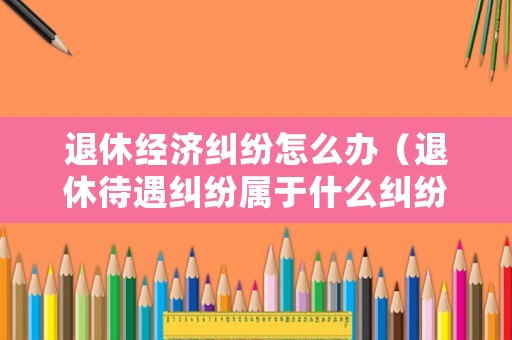 退休經(jīng)濟(jì)糾紛怎么辦（退休待遇糾紛屬于什么糾紛）