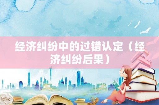 經(jīng)濟糾紛中的過錯認定（經(jīng)濟糾紛后果）