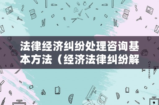 法律經(jīng)濟糾紛處理咨詢基本方法（經(jīng)濟法律糾紛解決途徑）