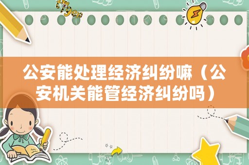 公安能處理經(jīng)濟(jì)糾紛嘛（公安機(jī)關(guān)能管經(jīng)濟(jì)糾紛嗎）