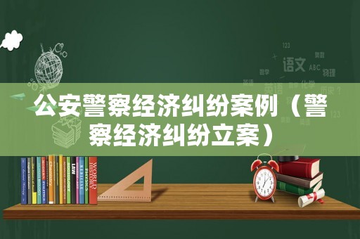 公安警察經(jīng)濟(jì)糾紛案例（警察經(jīng)濟(jì)糾紛立案）