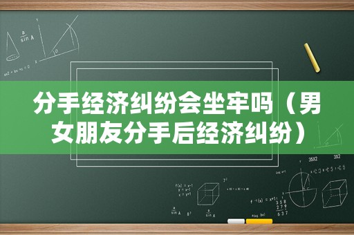 分手經(jīng)濟糾紛會坐牢嗎（男女朋友分手后經(jīng)濟糾紛）