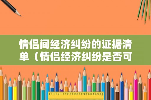 情侶間經(jīng)濟(jì)糾紛的證據(jù)清單（情侶經(jīng)濟(jì)糾紛是否可以起訴）