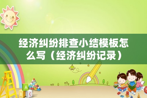 經(jīng)濟(jì)糾紛排查小結(jié)模板怎么寫（經(jīng)濟(jì)糾紛記錄）