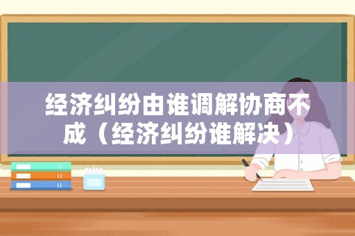 經(jīng)濟(jì)糾紛由誰(shuí)調(diào)解協(xié)商不成（經(jīng)濟(jì)糾紛誰(shuí)解決）