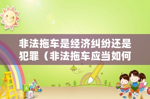 非法拖車是經(jīng)濟(jì)糾紛還是犯罪（非法拖車應(yīng)當(dāng)如何定性）