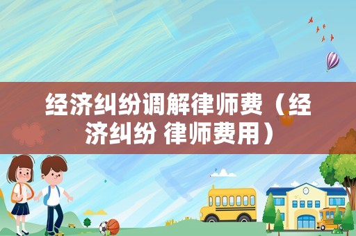 經(jīng)濟糾紛調(diào)解律師費（經(jīng)濟糾紛 律師費用）