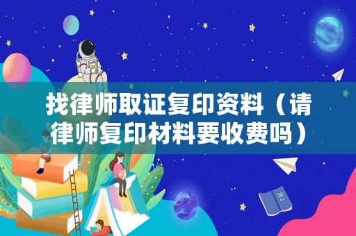 找律師取證復(fù)印資料（請律師復(fù)印材料要收費嗎）