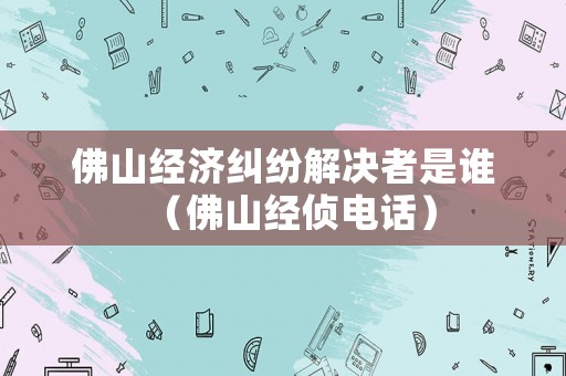 佛山經(jīng)濟糾紛解決者是誰（佛山經(jīng)偵電話）