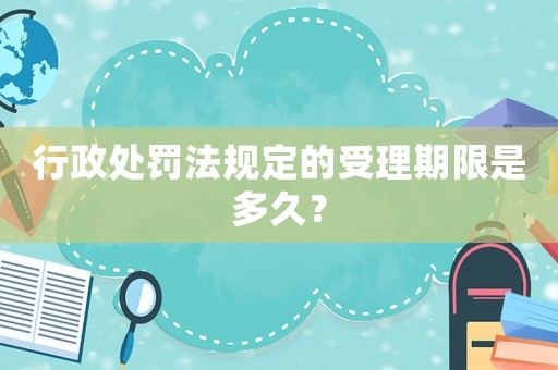 行政處罰法規(guī)定的受理期限是多久？