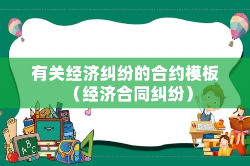有關(guān)經(jīng)濟糾紛的合約模板（經(jīng)濟合同糾紛）