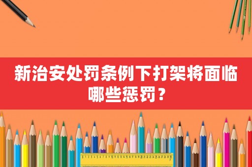 新治安處罰條例下打架將面臨哪些懲罰？