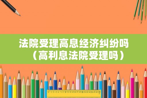 法院受理高息經(jīng)濟(jì)糾紛嗎（高利息法院受理嗎）