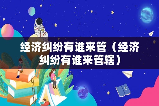 經(jīng)濟糾紛有誰來管（經(jīng)濟糾紛有誰來管轄）