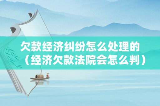 欠款經(jīng)濟(jì)糾紛怎么處理的（經(jīng)濟(jì)欠款法院會(huì)怎么判）