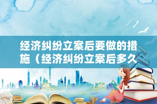 經(jīng)濟(jì)糾紛立案后要做的措施（經(jīng)濟(jì)糾紛立案后多久可以開(kāi)庭審理）