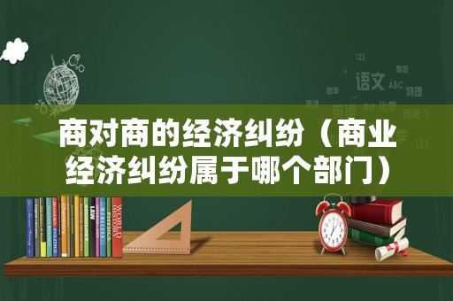 商對(duì)商的經(jīng)濟(jì)糾紛（商業(yè)經(jīng)濟(jì)糾紛屬于哪個(gè)部門(mén)）