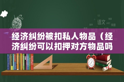 經(jīng)濟(jì)糾紛被扣私人物品（經(jīng)濟(jì)糾紛可以扣押對(duì)方物品嗎）