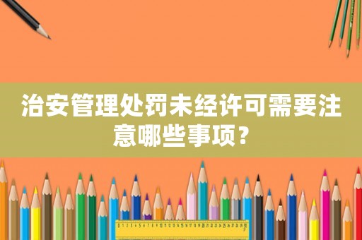 治安管理處罰未經(jīng)許可需要注意哪些事項(xiàng)？