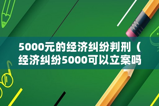 5000元的經(jīng)濟(jì)糾紛判刑（經(jīng)濟(jì)糾紛5000可以立案嗎 訴訟費(fèi)多少錢）