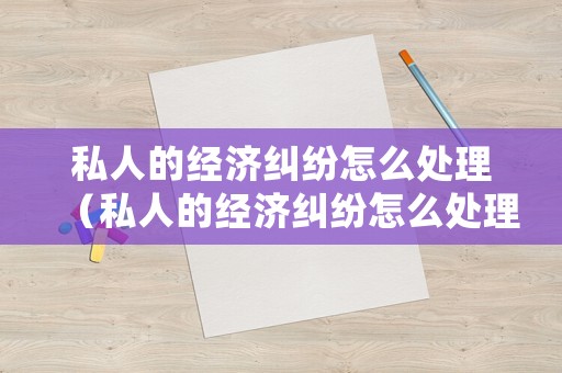 私人的經(jīng)濟糾紛怎么處理（私人的經(jīng)濟糾紛怎么處理的）
