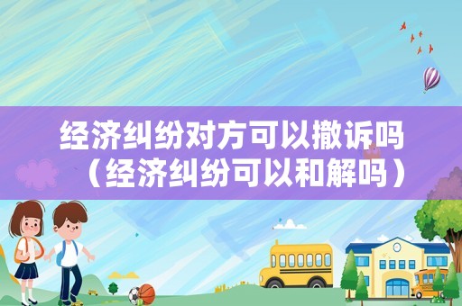經(jīng)濟(jì)糾紛對(duì)方可以撤訴嗎（經(jīng)濟(jì)糾紛可以和解嗎）