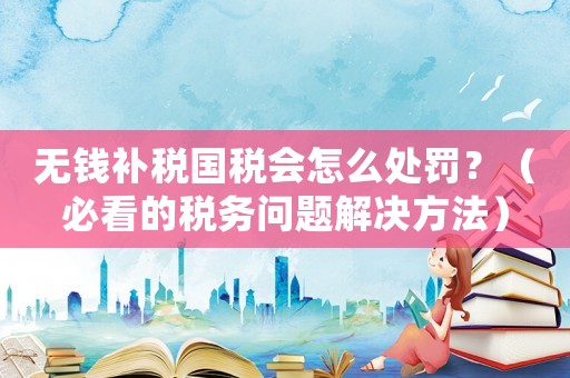 無錢補稅國稅會怎么處罰？（必看的稅務(wù)問題解決方法）