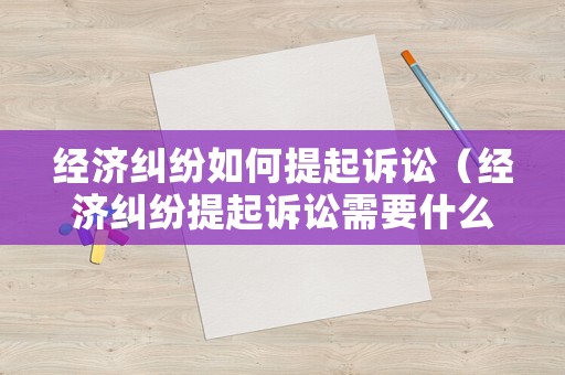 經(jīng)濟糾紛如何提起訴訟（經(jīng)濟糾紛提起訴訟需要什么材料）
