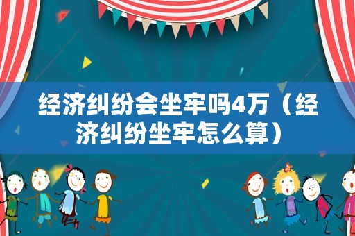 經(jīng)濟(jì)糾紛會(huì)坐牢嗎4萬（經(jīng)濟(jì)糾紛坐牢怎么算）