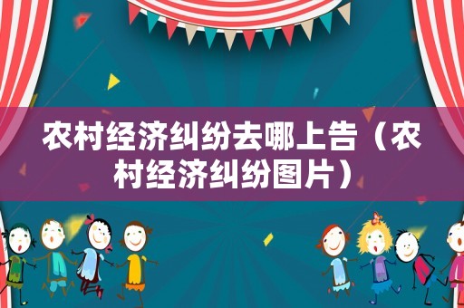 農村經濟糾紛去哪上告（農村經濟糾紛圖片）