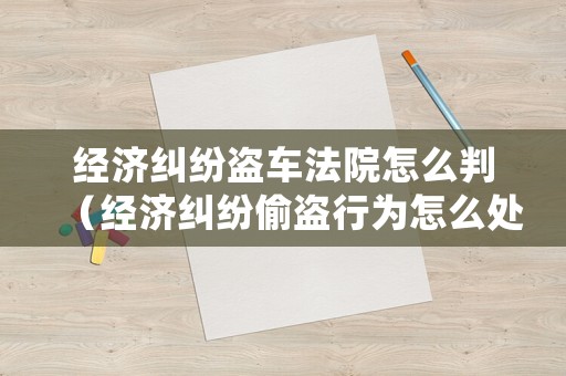 經(jīng)濟糾紛盜車法院怎么判（經(jīng)濟糾紛偷盜行為怎么處理）