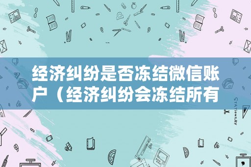 經(jīng)濟(jì)糾紛是否凍結(jié)微信賬戶（經(jīng)濟(jì)糾紛會(huì)凍結(jié)所有銀行賬號嗎）
