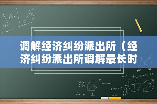 調(diào)解經(jīng)濟(jì)糾紛派出所（經(jīng)濟(jì)糾紛派出所調(diào)解最長(zhǎng)時(shí)間）