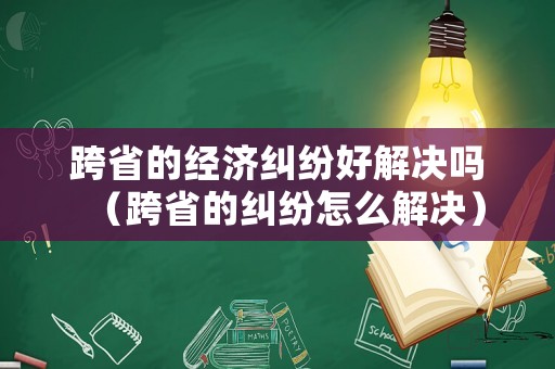跨省的經(jīng)濟(jì)糾紛好解決嗎（跨省的糾紛怎么解決）