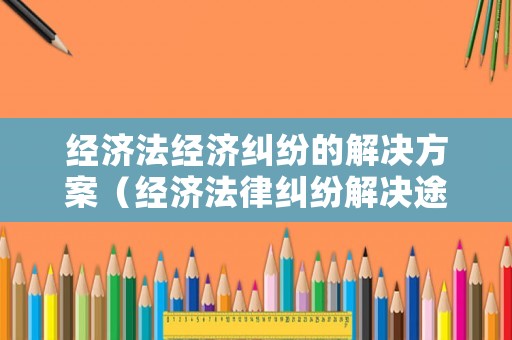經(jīng)濟(jì)法經(jīng)濟(jì)糾紛的解決方案（經(jīng)濟(jì)法律糾紛解決途徑）