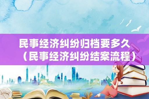 民事經(jīng)濟(jì)糾紛歸檔要多久（民事經(jīng)濟(jì)糾紛結(jié)案流程）