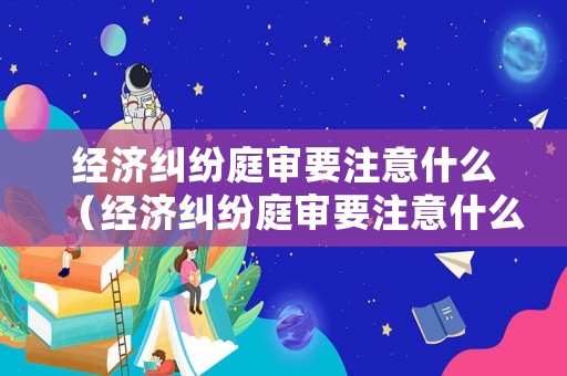 經(jīng)濟(jì)糾紛庭審要注意什么（經(jīng)濟(jì)糾紛庭審要注意什么事項）
