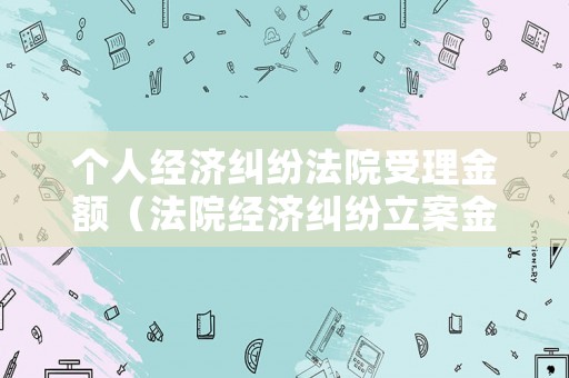 個(gè)人經(jīng)濟(jì)糾紛法院受理金額（法院經(jīng)濟(jì)糾紛立案金額）