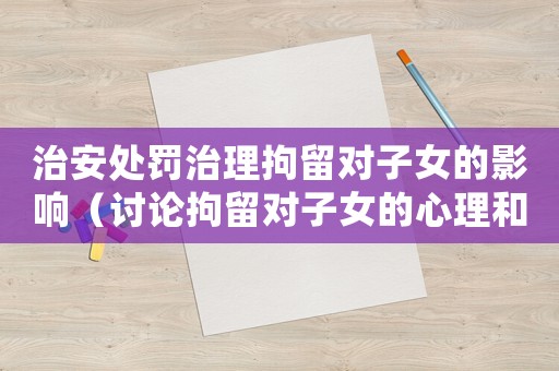 治安處罰治理拘留對(duì)子女的影響（討論拘留對(duì)子女的心理和生活影響）
