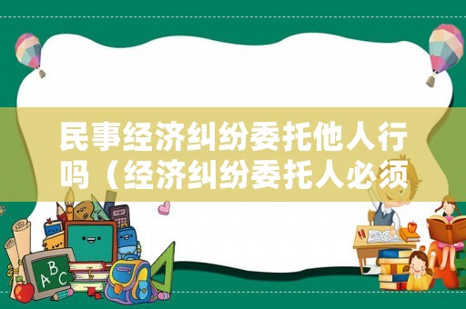 民事經(jīng)濟糾紛委托他人行嗎（經(jīng)濟糾紛委托人必須是親戚嗎）