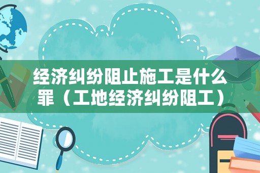 經(jīng)濟(jì)糾紛阻止施工是什么罪（工地經(jīng)濟(jì)糾紛阻工）