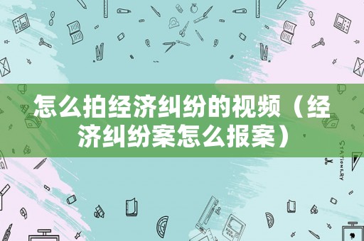 怎么拍經(jīng)濟糾紛的視頻（經(jīng)濟糾紛案怎么報案）