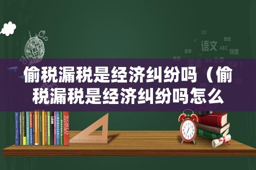 偷稅漏稅是經(jīng)濟糾紛嗎（偷稅漏稅是經(jīng)濟糾紛嗎怎么處理）