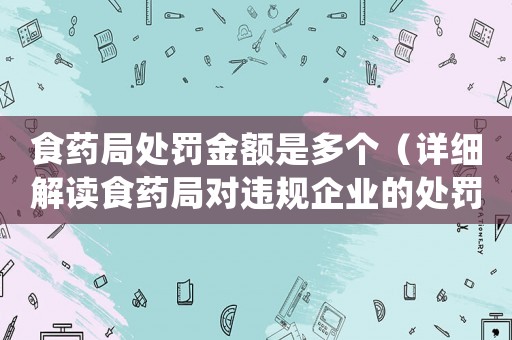 食藥局處罰金額是多個（詳細解讀食藥局對違規(guī)企業(yè)的處罰）