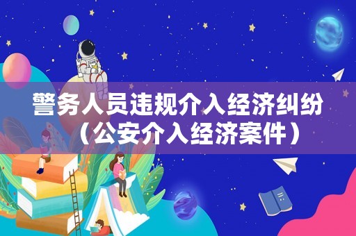 警務(wù)人員違規(guī)介入經(jīng)濟(jì)糾紛（公安介入經(jīng)濟(jì)案件）