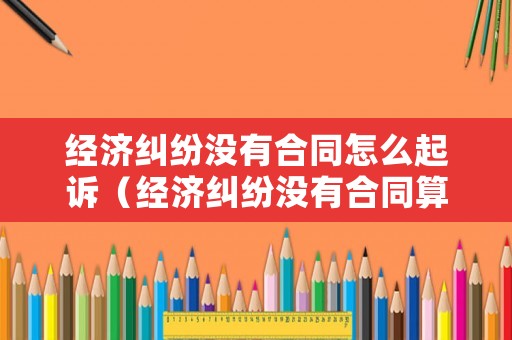 經(jīng)濟(jì)糾紛沒有合同怎么起訴（經(jīng)濟(jì)糾紛沒有合同算詐騙嗎）